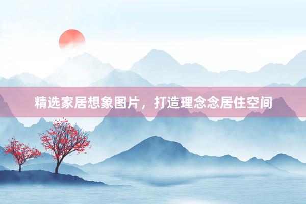 精选家居想象图片，打造理念念居住空间