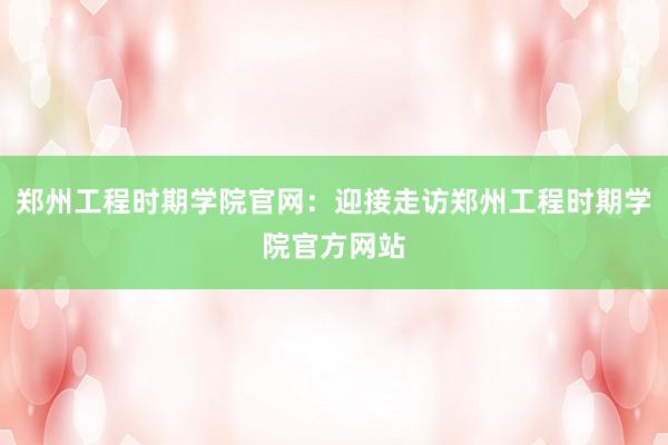 郑州工程时期学院官网：迎接走访郑州工程时期学院官方网站